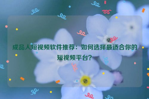 成品人短视频软件推荐：如何选择最适合你的短视频平台？