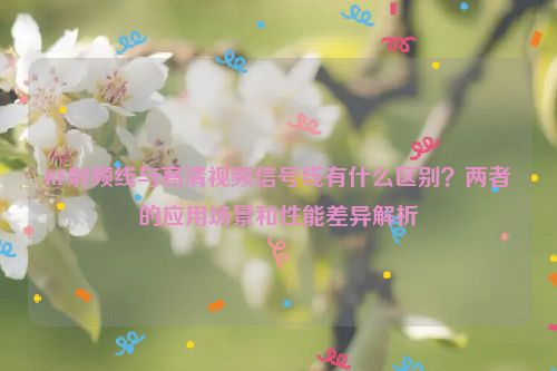 RF射频线与高清视频信号线有什么区别？两者的应用场景和性能差异解析